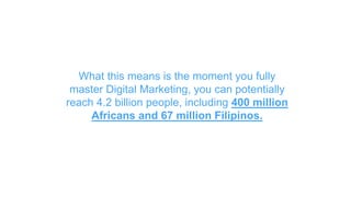What this means is the moment you fully
master Digital Marketing, you can potentially
reach 4.2 billion people, including 400 million
Africans and 67 million Filipinos.
 