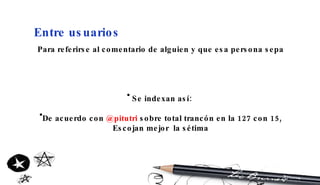Entre usuarios Para referirse al comentario de alguien y que esa persona sepa Se indexan así:  De acuerdo con  @pitutri  sobre total trancón en la 127 con 15, Escojan mejor  la sétima 