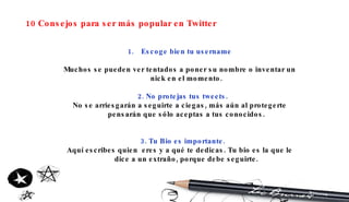 10 Consejos para ser más popular en Twitter Escoge bien tu username Muchos se pueden ver tentados a poner su nombre o inventar un nick en el momento. 2. No protejas tus tweets. No se arriesgarán a seguirte a ciegas, más aún al protegerte pensarán que sólo aceptas a tus conocidos. 3. Tu Bio es importante. Aquí escribes quien  eres y a qué te dedicas. Tu bio es la que le dice a un extraño, porque debe seguirte. 
