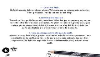 4. Coloca tu Web. Definitivamente debes colocar alguna Web para que se enteren más sobre tus otros proyectos. Puede ser uno de tus blogs 5. Retwitea información Trata de revisar periódicamente y retwitear todas las que te gusten y vayan con tu estilo sobre las temáticas que tratas. No pienses sólo en ti, puede que algún enlace que te parezca muy básico, a otros les sea muy útil. Eso sí, deberías darle una lectura a lo que retwitees antes de mandarlo. 6. Crea una imagen de fondo para tu perfil. Además de otra foto o logo, puedes colocar las urls de tus otros proyectos, una ampliación de tu perfil, una frase o lo que gustes para animar a tus posibles seguidores. No deberías repetir la foto ni la información que ya tienes en tu perfil.  