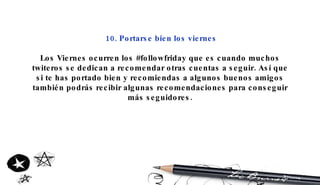 10. Portarse bien los viernes Los Viernes ocurren los #followfriday que es cuando muchos twiteros se dedican a recomendar otras cuentas a seguir. Así que si te has portado bien y recomiendas a algunos buenos amigos también podrás recibir algunas recomendaciones para conseguir más seguidores. 