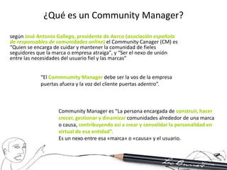 ¿Qué es un Community Manager?
según José Antonio Gallego, presidente de Aerco (asociación española
de responsables de comunidades online) el Community Canager (CM) es
“Quien se encarga de cuidar y mantener la comunidad de fieles
seguidores que la marca o empresa atraiga”, y “Ser el nexo de unión
entre las necesidades del usuario fiel y las marcas”


            “El Commnumity Manager debe ser la vos de la empresa
            puertas afuera y la voz del cliente puertas adentro”.



                   Community Manager es “La persona encargada de construir, hacer
                   crecer, gestionar y dinamizar comunidades alrededor de una marca
                   o causa, contribuyendo así a crear y consolidar la personalidad en
                   virtual de esa entidad”.
                   Es un nexo entre esa «marca» o «causa» y el usuario.
 