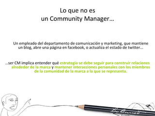 Lo que no es
                   un Community Manager…


    Un empleado del departamento de comunicación y marketing, que mantiene
      un blog, abre una página en facebook, o actualiza el estado de twitter...


…ser CM implica entender qué estrategia se debe seguir para construir relaciones
   alrededor de la marca y mantener interacciones personales con los miembros
               de la comunidad de la marca a la que se representa.
 