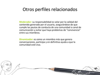 Otros perfiles relacionados

Moderador: su responsabilidad es velar por la calidad del
contenido generado por el usuario, asegurándose de que
cumple las pautas de conducta de una comunidad o canal de
comunicación y evitar que haya problemas de “convivencia”
entre sus miembros.

Dinamizador: es como un miembro más que genera
conversaciones, participa y en definitiva ayuda a que la
comunidad esté viva.
 