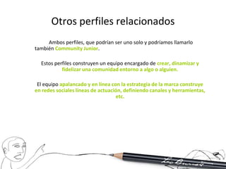 Otros perfiles relacionados
     Ambos perfiles, que podrían ser uno solo y podríamos llamarlo
también Community Junior.

  Estos perfiles construyen un equipo encargado de crear, dinamizar y
           fidelizar una comunidad entorno a algo o alguien.

 El equipo apalancado y en línea con la estrategia de la marca construye
en redes sociales líneas de actuación, definiendo canales y herramientas,
                                   etc.
 