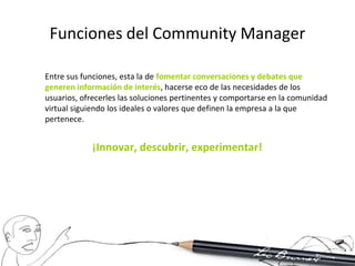 Funciones del Community Manager

Entre sus funciones, esta la de fomentar conversaciones y debates que
generen información de interés, hacerse eco de las necesidades de los
usuarios, ofrecerles las soluciones pertinentes y comportarse en la comunidad
virtual siguiendo los ideales o valores que definen la empresa a la que
pertenece.


            ¡Innovar, descubrir, experimentar!
 