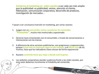 Comienza el marketing en redes sociales a ser cada vez más amplio
    que la publicidad: es publicidad, ventas, atención al cliente,
    fidelización, comunicación corporativa, desarrollo de producto,
    investigación de mercados...



Y pasan a ser una buena inversión en marketing, por varias razones:

1. Juegan con un consumidor activo y productor de contenidos
   “Prosumer”, mucho más involucrado y apasionado.
2. Generan lazos emocionales con el consumidor, a través de conversaciones e
   interacciones con las marcas.

3. A diferencia de otras acciones publicitarias, son progresivos y exponenciales,
   porque lo que hoy se construye sigue en pie mañana, y el efecto viral de los
   mismos, hace que los indicadores clave crezcan de forma exponencial.

4. Nuestro contenido tiene que viajar a donde está la gente.

5. Los websites corporativos pierden audiencia frente a las redes sociales, por
   esta razón debemos incrementar el linkability del contenido.
 