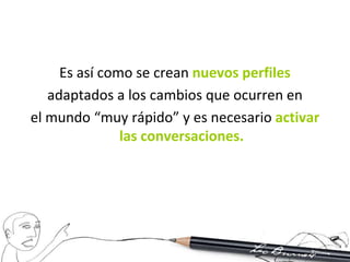 Es así como se crean nuevos perfiles
   adaptados a los cambios que ocurren en
el mundo “muy rápido” y es necesario activar
               las conversaciones.
 