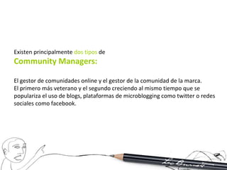 Existen principalmente dos tipos de
Community Managers:

El gestor de comunidades online y el gestor de la comunidad de la marca.
El primero más veterano y el segundo creciendo al mismo tiempo que se
populariza el uso de blogs, plataformas de microblogging como twitter o redes
sociales como facebook.
 