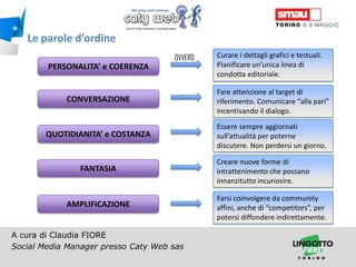 Le parole d’ordine
OVVERO

PERSONALITA’ e COERENZA

Curare i dettagli grafici e testuali.
Pianificare un’unica linea di
condotta editoriale.

CONVERSAZIONE

Fare attenzione al target di
riferimento. Comunicare “alla pari”
incentivando il dialogo.

QUOTIDIANITA’ e COSTANZA

Essere sempre aggiornati
sull’attualità per poterne
discutere. Non perdersi un giorno.

FANTASIA

AMPLIFICAZIONE
A cura di Claudia FIORE
Social Media Manager presso Caty Web sas
Titolo della presentazione

Creare nuove forme di
intrattenimento che possano
innanzitutto incuriosire.
Farsi coinvolgere da community
affini, anche di “competitors”, per
potersi diffondere indirettamente.

 