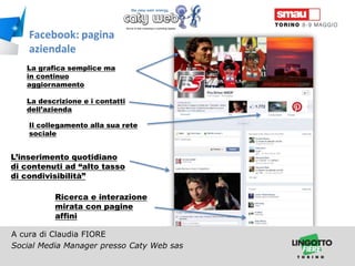 Facebook: pagina
aziendale
La grafica semplice ma
in continuo
aggiornamento
La descrizione e i contatti
dell’azienda
Il collegamento alla sua rete
sociale

L’inserimento quotidiano
di contenuti ad “alto tasso
di condivisibilità”
Ricerca e interazione
mirata con pagine
affini
A cura di Claudia FIORE
Social Media Manager presso Caty Web sas
Titolo della presentazione

 