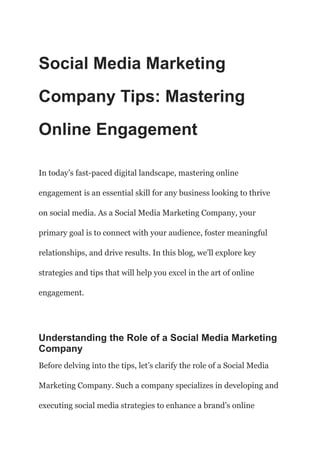 Social Media Marketing
Company Tips: Mastering
Online Engagement
In today’s fast-paced digital landscape, mastering online
engagement is an essential skill for any business looking to thrive
on social media. As a Social Media Marketing Company, your
primary goal is to connect with your audience, foster meaningful
relationships, and drive results. In this blog, we’ll explore key
strategies and tips that will help you excel in the art of online
engagement.
Understanding the Role of a Social Media Marketing
Company
Before delving into the tips, let’s clarify the role of a Social Media
Marketing Company. Such a company specializes in developing and
executing social media strategies to enhance a brand’s online
 