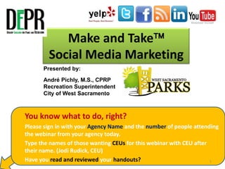 Make and Take
Social Media Marketing
Presented by:
André Pichly, M.S., CPRP
Recreation Superintendent
City of West Sacramento

1. You know what to do, right?
2. Please sign in with your Agency Name and the number of people attending
the webinar from your agency today.
3. Type the names of those wanting CEUs for this webinar with CEU after
their name. (Jodi Rudick, CEU)
4. Have you read and reviewed your handouts?
1

 
