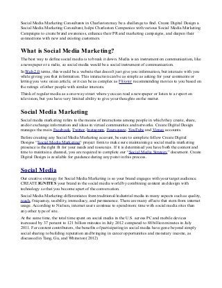 Social Media Marketing Consultants in Charleston may be a challenge to find. Create Digital Design a
Social Media Marketing Consultant, helps Charleston Companies with various Social Media Marketing
Campaigns to create brand awareness, enhance their PR and marketing campaigns, and deepen their
connections with new and existing customers.

What is Social Media Marketing?
The best way to define social media is to break it down. Media is an instrument on communication, like
a newspaper or a radio, so social media would be a social instrument of communication.
In Web 2.0 terms, this would be a website that doesn't just give you information, but interacts with you
while giving you that information. This interaction can be as simple as asking for your comments or
letting you vote on an article, or it can be as complex as Flixster recommending movies to you based on
the ratings of other people with similar interests.
Think of regular media as a one-way street where you can read a newspaper or listen to a report on
television, but you have very limited ability to give your thoughts on the matter.

Social Media Marketing
Social media marketing refers to the means of interactions among people in which they create, share,
and/or exchange information and ideas in virtual communities and networks. Create Digital Design
manages the main Facebook, Twitter, Instagram, Foursquare, YouTube and Vimeo accounts.
Before creating any Social Media Marketing account, be sure to complete follow Create Digital
Designs “Social Media Marketing“ project form to make sure maintaining a social media marketing
presence is the right fit for your needs and resources. If it is determined you have both the content and
time to maintain a channel, you are required to complete our “Social Media Strategy” document. Create
Digital Design is available for guidance during any point in this process.

Social Media
Our creative strategy for Social Media Marketing is so your brand engages with your target audience.
CREATE IGNITES your brand in the social media world by combining content and design with
technology so that you become apart of the conversation.
Social Media Marketing differentiates from traditional/industrial media in many aspects such as quality,
reach, frequency, usability, immediacy, and permanence. There are many effects that stem from internet
usage. According to Nielsen, internet users continue to spend more time with social media sites than
any other type of site.
At the same time, the total time spent on social media in the U.S. across PC and mobile devices
increased by 37 percent to 121 billion minutes in July 2012 compared to 88 billion minutes in July
2011. For content contributors, the benefits of participating in social media have gone beyond simply
social sharing to building reputation and bringing in career opportunities and monetary income, as
discussed in Tang, Gu, and Whinston (2012)

 