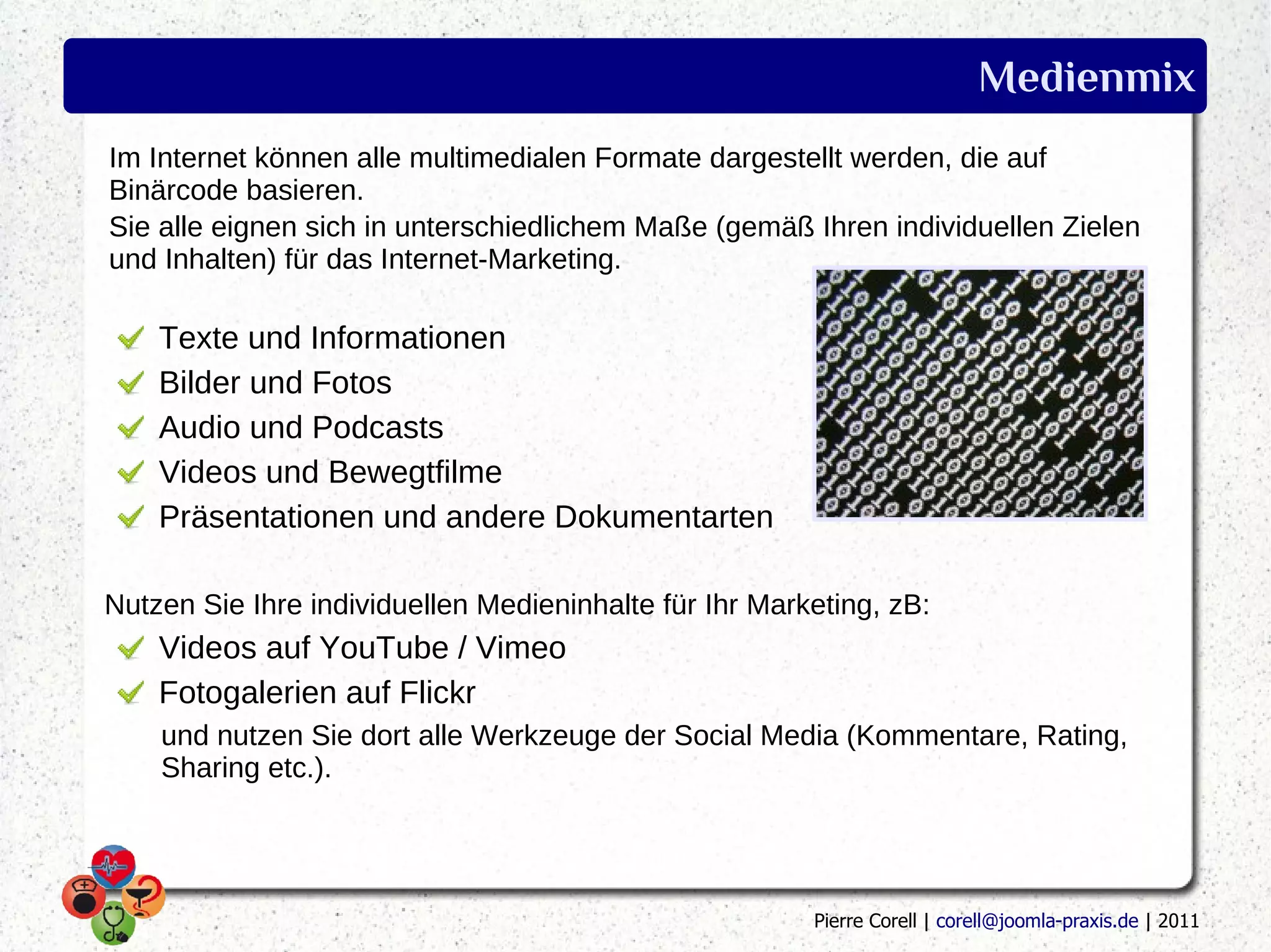 Medienmix
Im Internet können alle multimedialen Formate dargestellt werden, die auf
Binärcode basieren.
Sie alle eignen sich in unterschiedlichem Maße (gemäß Ihren individuellen Zielen
und Inhalten) für das Internet-Marketing.

    Texte und Informationen
    Bilder und Fotos
    Audio und Podcasts
    Videos und Bewegtfilme
    Präsentationen und andere Dokumentarten

Nutzen Sie Ihre individuellen Medieninhalte für Ihr Marketing, zB:
    Videos auf YouTube / Vimeo
    Fotogalerien auf Flickr
    und nutzen Sie dort alle Werkzeuge der Social Media (Kommentare, Rating,
    Sharing etc.).




                                                        Pierre Corell | corell@joomla-praxis.de | 2011
 