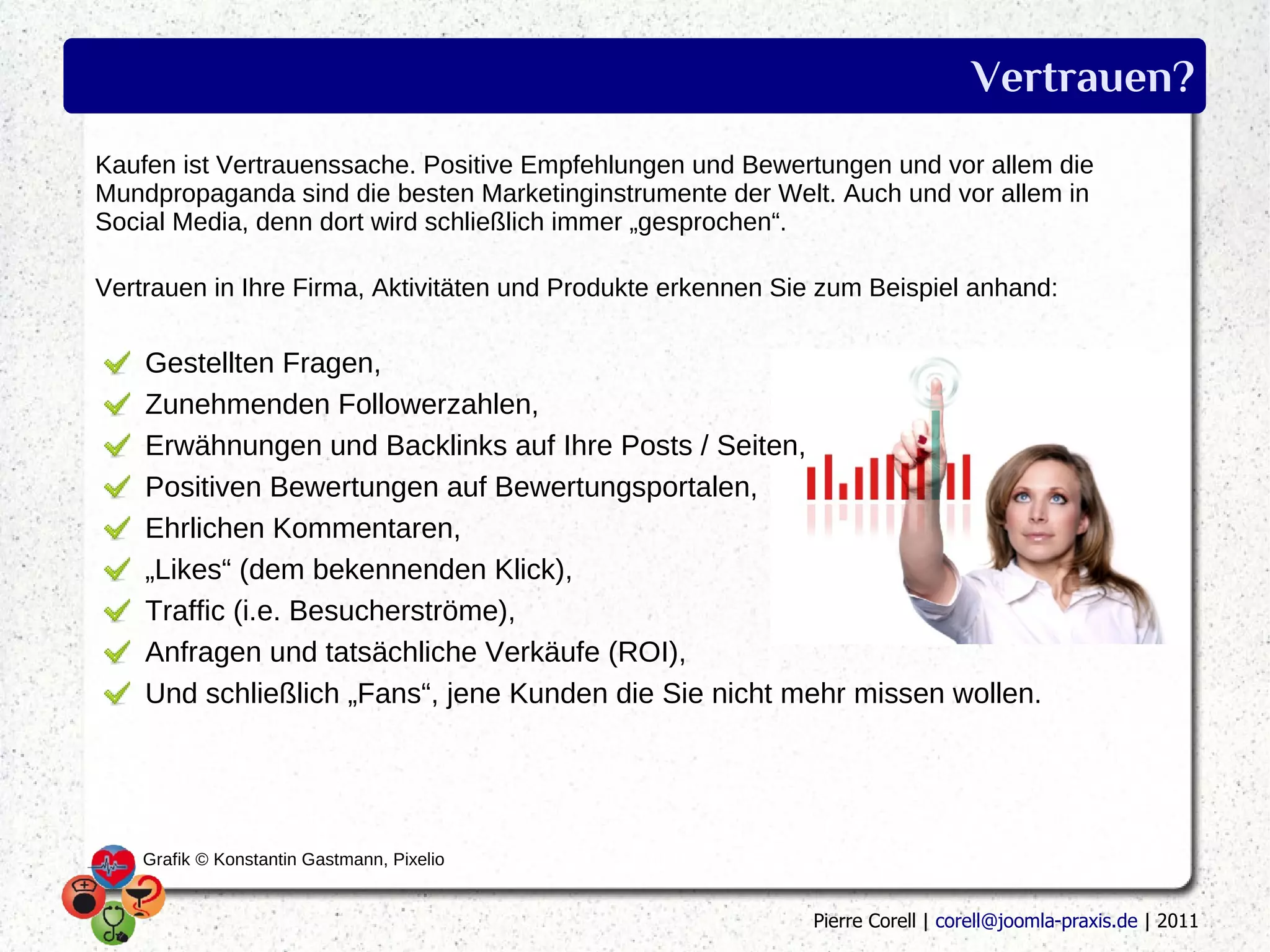 Vertrauen?
Kaufen ist Vertrauenssache. Positive Empfehlungen und Bewertungen und vor allem die
Mundpropaganda sind die besten Marketinginstrumente der Welt. Auch und vor allem in
Social Media, denn dort wird schließlich immer „gesprochen“.

Vertrauen in Ihre Firma, Aktivitäten und Produkte erkennen Sie zum Beispiel anhand:

    Gestellten Fragen,
    Zunehmenden Followerzahlen,
    Erwähnungen und Backlinks auf Ihre Posts / Seiten,
    Positiven Bewertungen auf Bewertungsportalen,
    Ehrlichen Kommentaren,
    „Likes“ (dem bekennenden Klick),
    Traffic (i.e. Besucherströme),
    Anfragen und tatsächliche Verkäufe (ROI),
    Und schließlich „Fans“, jene Kunden die Sie nicht mehr missen wollen.




    Grafik © Konstantin Gastmann, Pixelio


                                                             Pierre Corell | corell@joomla-praxis.de | 2011
 