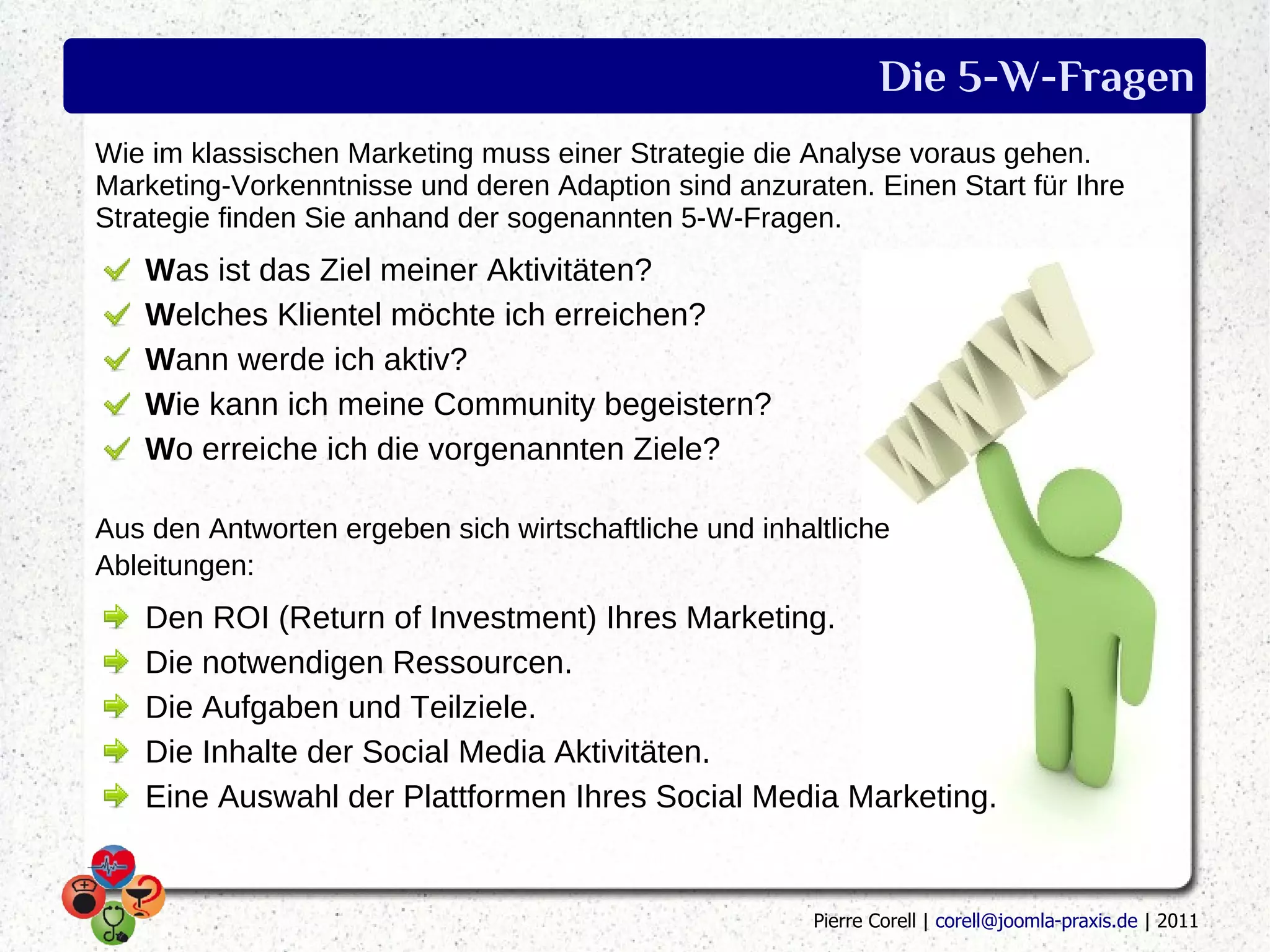 Die 5-W-Fragen
Wie im klassischen Marketing muss einer Strategie die Analyse voraus gehen.
Marketing-Vorkenntnisse und deren Adaption sind anzuraten. Einen Start für Ihre
Strategie finden Sie anhand der sogenannten 5-W-Fragen.
   Was ist das Ziel meiner Aktivitäten?
   Welches Klientel möchte ich erreichen?
   Wann werde ich aktiv?
   Wie kann ich meine Community begeistern?
   Wo erreiche ich die vorgenannten Ziele?

Aus den Antworten ergeben sich wirtschaftliche und inhaltliche
Ableitungen:
   Den ROI (Return of Investment) Ihres Marketing.
   Die notwendigen Ressourcen.
   Die Aufgaben und Teilziele.
   Die Inhalte der Social Media Aktivitäten.
   Eine Auswahl der Plattformen Ihres Social Media Marketing.


                                                        Pierre Corell | corell@joomla-praxis.de | 2011
 