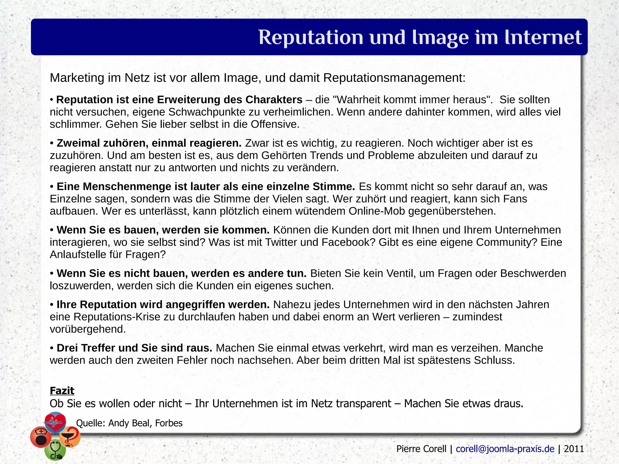 Reputation und Image im Internet
Marketing im Netz ist vor allem Image, und damit Reputationsmanagement:
●
 Reputation ist eine Erweiterung des Charakters – die "Wahrheit kommt immer heraus". Sie sollten
nicht versuchen, eigene Schwachpunkte zu verheimlichen. Wenn andere dahinter kommen, wird alles viel
schlimmer. Gehen Sie lieber selbst in die Offensive.
● Zweimal zuhören, einmal reagieren. Zwar ist es wichtig, zu reagieren. Noch wichtiger aber ist es
zuzuhören. Und am besten ist es, aus dem Gehörten Trends und Probleme abzuleiten und darauf zu
reagieren anstatt nur zu antworten und nichts zu verändern.
●Eine Menschenmenge ist lauter als eine einzelne Stimme. Es kommt nicht so sehr darauf an, was
Einzelne sagen, sondern was die Stimme der Vielen sagt. Wer zuhört und reagiert, kann sich Fans
aufbauen. Wer es unterlässt, kann plötzlich einem wütendem Online-Mob gegenüberstehen.
● Wenn Sie es bauen, werden sie kommen. Können die Kunden dort mit Ihnen und Ihrem Unternehmen
interagieren, wo sie selbst sind? Was ist mit Twitter und Facebook? Gibt es eine eigene Community? Eine
Anlaufstelle für Fragen?
● Wenn Sie es nicht bauen, werden es andere tun. Bieten Sie kein Ventil, um Fragen oder Beschwerden
loszuwerden, werden sich die Kunden ein eigenes suchen.
●Ihre Reputation wird angegriffen werden. Nahezu jedes Unternehmen wird in den nächsten Jahren
eine Reputations-Krise zu durchlaufen haben und dabei enorm an Wert verlieren – zumindest
vorübergehend.
●Drei Treffer und Sie sind raus. Machen Sie einmal etwas verkehrt, wird man es verzeihen. Manche
werden auch den zweiten Fehler noch nachsehen. Aber beim dritten Mal ist spätestens Schluss.

Fazit
Ob Sie es wollen oder nicht – Ihr Unternehmen ist im Netz transparent – Machen Sie etwas draus.
        Quelle: Andy Beal, Forbes

                                                                     Pierre Corell | corell@joomla-praxis.de | 2011
 