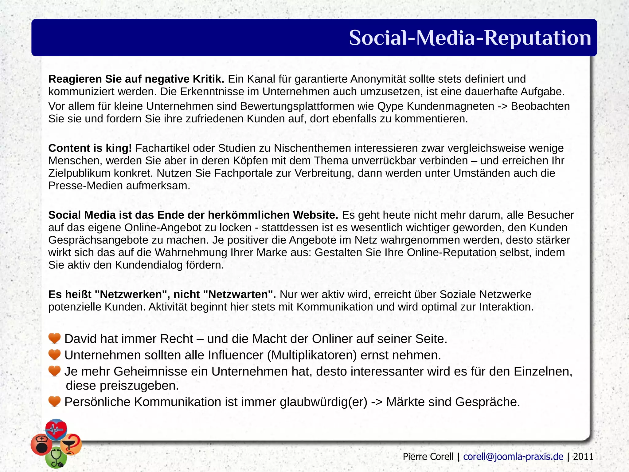 Social-Media-Reputation
Reagieren Sie auf negative Kritik. Ein Kanal für garantierte Anonymität sollte stets definiert und
kommuniziert werden. Die Erkenntnisse im Unternehmen auch umzusetzen, ist eine dauerhafte Aufgabe.
Vor allem für kleine Unternehmen sind Bewertungsplattformen wie Qype Kundenmagneten -> Beobachten
Sie sie und fordern Sie ihre zufriedenen Kunden auf, dort ebenfalls zu kommentieren.

Content is king! Fachartikel oder Studien zu Nischenthemen interessieren zwar vergleichsweise wenige
Menschen, werden Sie aber in deren Köpfen mit dem Thema unverrückbar verbinden – und erreichen Ihr
Zielpublikum konkret. Nutzen Sie Fachportale zur Verbreitung, dann werden unter Umständen auch die
Presse-Medien aufmerksam.

Social Media ist das Ende der herkömmlichen Website. Es geht heute nicht mehr darum, alle Besucher
auf das eigene Online-Angebot zu locken - stattdessen ist es wesentlich wichtiger geworden, den Kunden
Gesprächsangebote zu machen. Je positiver die Angebote im Netz wahrgenommen werden, desto stärker
wirkt sich das auf die Wahrnehmung Ihrer Marke aus: Gestalten Sie Ihre Online-Reputation selbst, indem
Sie aktiv den Kundendialog fördern.

Es heißt "Netzwerken", nicht "Netzwarten". Nur wer aktiv wird, erreicht über Soziale Netzwerke
potenzielle Kunden. Aktivität beginnt hier stets mit Kommunikation und wird optimal zur Interaktion.

   David hat immer Recht – und die Macht der Onliner auf seiner Seite.
   Unternehmen sollten alle Influencer (Multiplikatoren) ernst nehmen.
   Je mehr Geheimnisse ein Unternehmen hat, desto interessanter wird es für den Einzelnen,
   diese preiszugeben.
   Persönliche Kommunikation ist immer glaubwürdig(er) -> Märkte sind Gespräche.



                                                                         Pierre Corell | corell@joomla-praxis.de | 2011
 