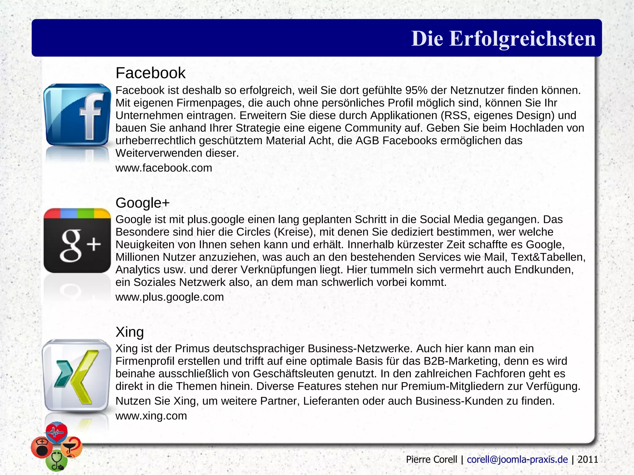 Die Erfolgreichsten
Facebook
Facebook ist deshalb so erfolgreich, weil Sie dort gefühlte 95% der Netznutzer finden können.
Mit eigenen Firmenpages, die auch ohne persönliches Profil möglich sind, können Sie Ihr
Unternehmen eintragen. Erweitern Sie diese durch Applikationen (RSS, eigenes Design) und
bauen Sie anhand Ihrer Strategie eine eigene Community auf. Geben Sie beim Hochladen von
urheberrechtlich geschütztem Material Acht, die AGB Facebooks ermöglichen das
Weiterverwenden dieser.
www.facebook.com


Google+
Google ist mit plus.google einen lang geplanten Schritt in die Social Media gegangen. Das
Besondere sind hier die Circles (Kreise), mit denen Sie dediziert bestimmen, wer welche
Neuigkeiten von Ihnen sehen kann und erhält. Innerhalb kürzester Zeit schaffte es Google,
Millionen Nutzer anzuziehen, was auch an den bestehenden Services wie Mail, Text&Tabellen,
Analytics usw. und derer Verknüpfungen liegt. Hier tummeln sich vermehrt auch Endkunden,
ein Soziales Netzwerk also, an dem man schwerlich vorbei kommt.
www.plus.google.com


Xing
Xing ist der Primus deutschsprachiger Business-Netzwerke. Auch hier kann man ein
Firmenprofil erstellen und trifft auf eine optimale Basis für das B2B-Marketing, denn es wird
beinahe ausschließlich von Geschäftsleuten genutzt. In den zahlreichen Fachforen geht es
direkt in die Themen hinein. Diverse Features stehen nur Premium-Mitgliedern zur Verfügung.
Nutzen Sie Xing, um weitere Partner, Lieferanten oder auch Business-Kunden zu finden.
www.xing.com


                                                          Pierre Corell | corell@joomla-praxis.de | 2011
 