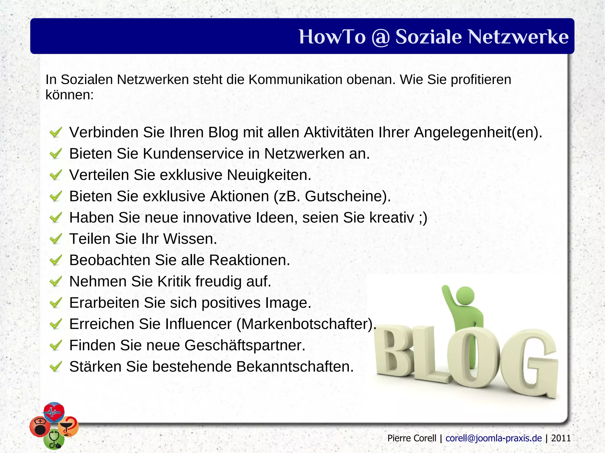 HowTo @ Soziale Netzwerke
In Sozialen Netzwerken steht die Kommunikation obenan. Wie Sie profitieren
können:

   Verbinden Sie Ihren Blog mit allen Aktivitäten Ihrer Angelegenheit(en).
   Bieten Sie Kundenservice in Netzwerken an.
   Verteilen Sie exklusive Neuigkeiten.
   Bieten Sie exklusive Aktionen (zB. Gutscheine).
   Haben Sie neue innovative Ideen, seien Sie kreativ ;)
   Teilen Sie Ihr Wissen.
   Beobachten Sie alle Reaktionen.
   Nehmen Sie Kritik freudig auf.
   Erarbeiten Sie sich positives Image.
   Erreichen Sie Influencer (Markenbotschafter).
   Finden Sie neue Geschäftspartner.
   Stärken Sie bestehende Bekanntschaften.



                                                      Pierre Corell | corell@joomla-praxis.de | 2011
 