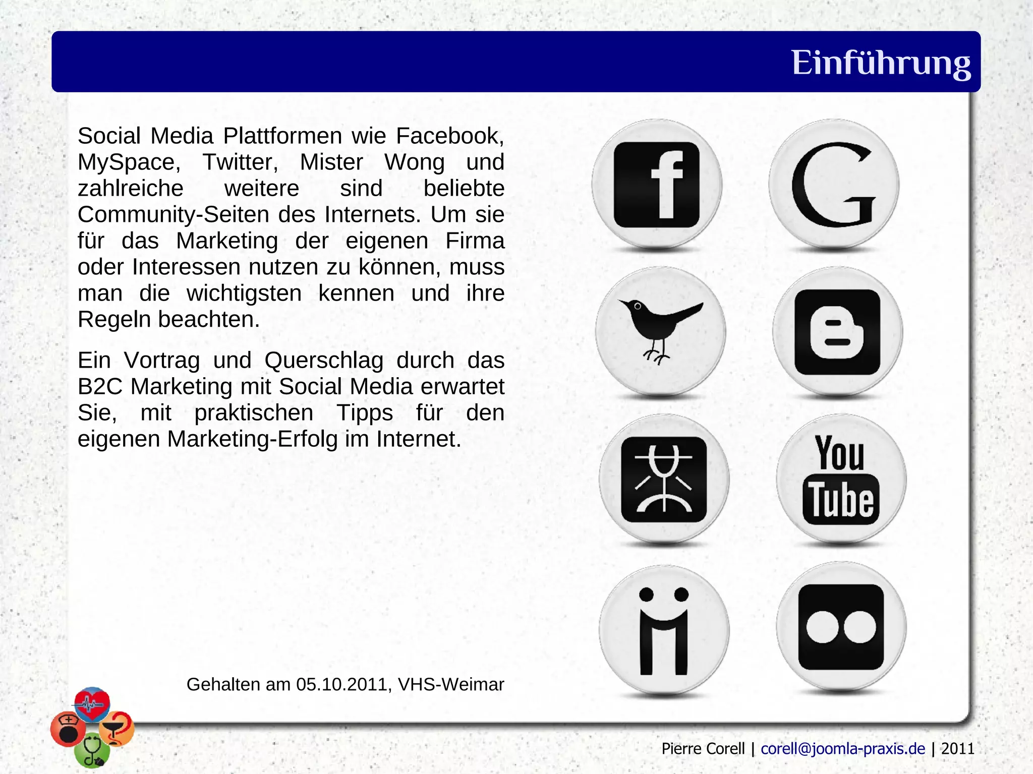 Einführung
Social Media Plattformen wie Facebook,
MySpace, Twitter, Mister Wong und
zahlreiche    weitere   sind   beliebte
Community-Seiten des Internets. Um sie
für das Marketing der eigenen Firma
oder Interessen nutzen zu können, muss
man die wichtigsten kennen und ihre
Regeln beachten.
Ein Vortrag und Querschlag durch das
B2C Marketing mit Social Media erwartet
Sie, mit praktischen Tipps für den
eigenen Marketing-Erfolg im Internet.




         Gehalten am 05.10.2011, VHS-Weimar


                                              Pierre Corell | corell@joomla-praxis.de | 2011
 