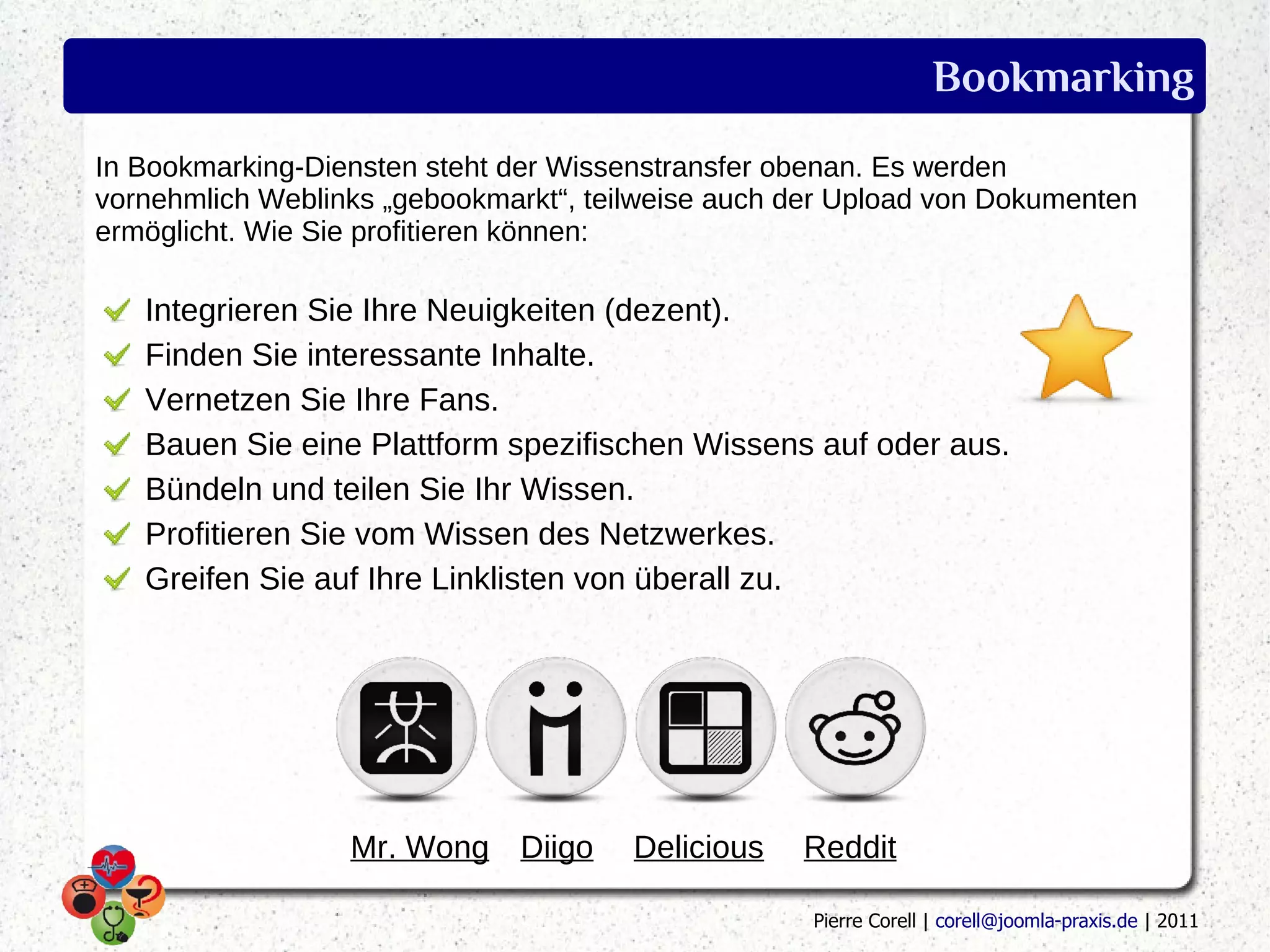 Bookmarking
In Bookmarking-Diensten steht der Wissenstransfer obenan. Es werden
vornehmlich Weblinks „gebookmarkt“, teilweise auch der Upload von Dokumenten
ermöglicht. Wie Sie profitieren können:

   Integrieren Sie Ihre Neuigkeiten (dezent).
   Finden Sie interessante Inhalte.
   Vernetzen Sie Ihre Fans.
   Bauen Sie eine Plattform spezifischen Wissens auf oder aus.
   Bündeln und teilen Sie Ihr Wissen.
   Profitieren Sie vom Wissen des Netzwerkes.
   Greifen Sie auf Ihre Linklisten von überall zu.




                  Mr. Wong Diigo       Delicious   Reddit

                                                    Pierre Corell | corell@joomla-praxis.de | 2011
 