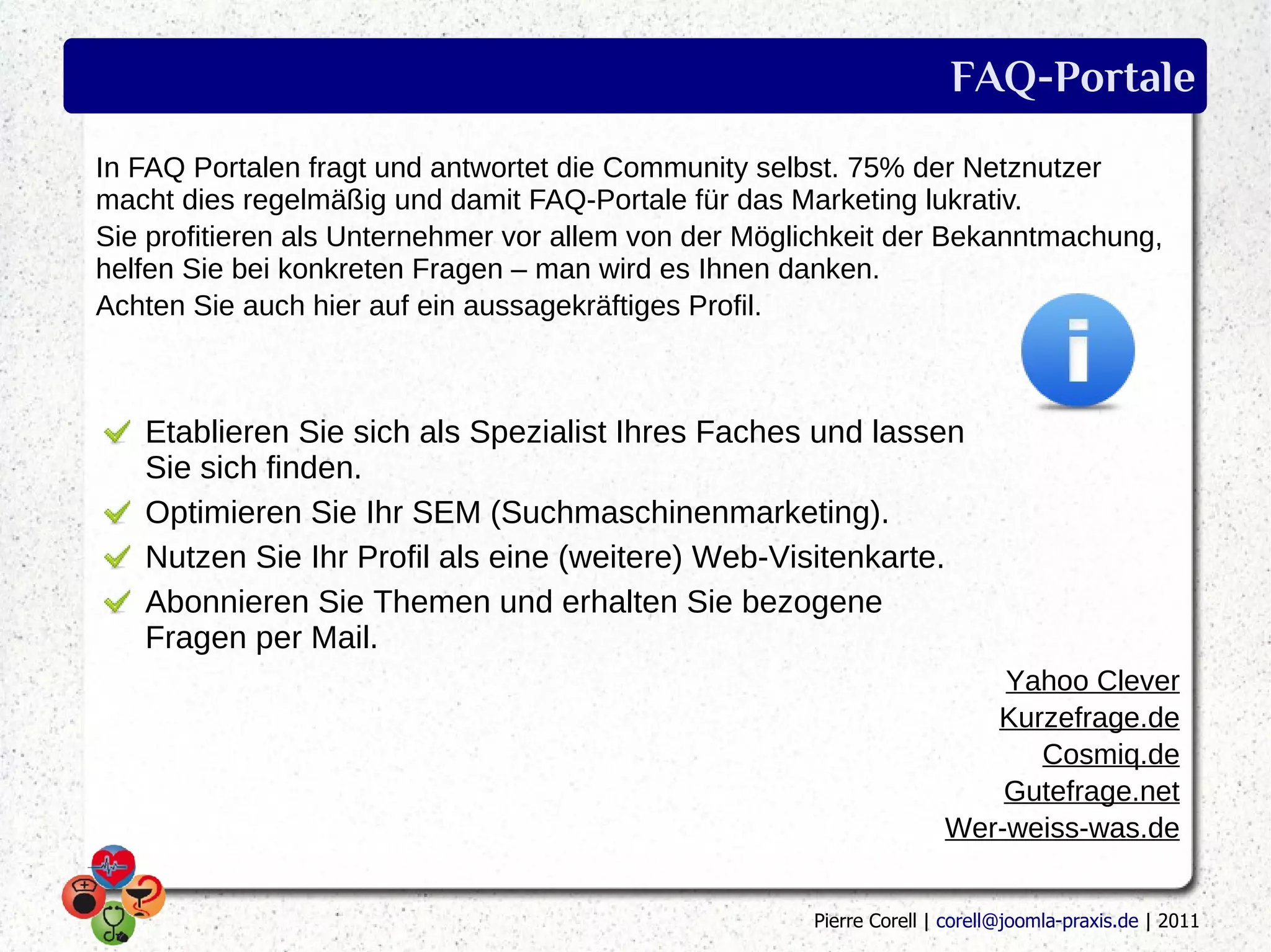 FAQ-Portale
In FAQ Portalen fragt und antwortet die Community selbst. 75% der Netznutzer
macht dies regelmäßig und damit FAQ-Portale für das Marketing lukrativ.
Sie profitieren als Unternehmer vor allem von der Möglichkeit der Bekanntmachung,
helfen Sie bei konkreten Fragen – man wird es Ihnen danken.
Achten Sie auch hier auf ein aussagekräftiges Profil.



   Etablieren Sie sich als Spezialist Ihres Faches und lassen
   Sie sich finden.
   Optimieren Sie Ihr SEM (Suchmaschinenmarketing).
   Nutzen Sie Ihr Profil als eine (weitere) Web-Visitenkarte.
   Abonnieren Sie Themen und erhalten Sie bezogene
   Fragen per Mail.
                                                                         Yahoo Clever
                                                                        Kurzefrage.de
                                                                           Cosmiq.de
                                                                         Gutefrage.net
                                                                     Wer-weiss-was.de


                                                      Pierre Corell | corell@joomla-praxis.de | 2011
 
