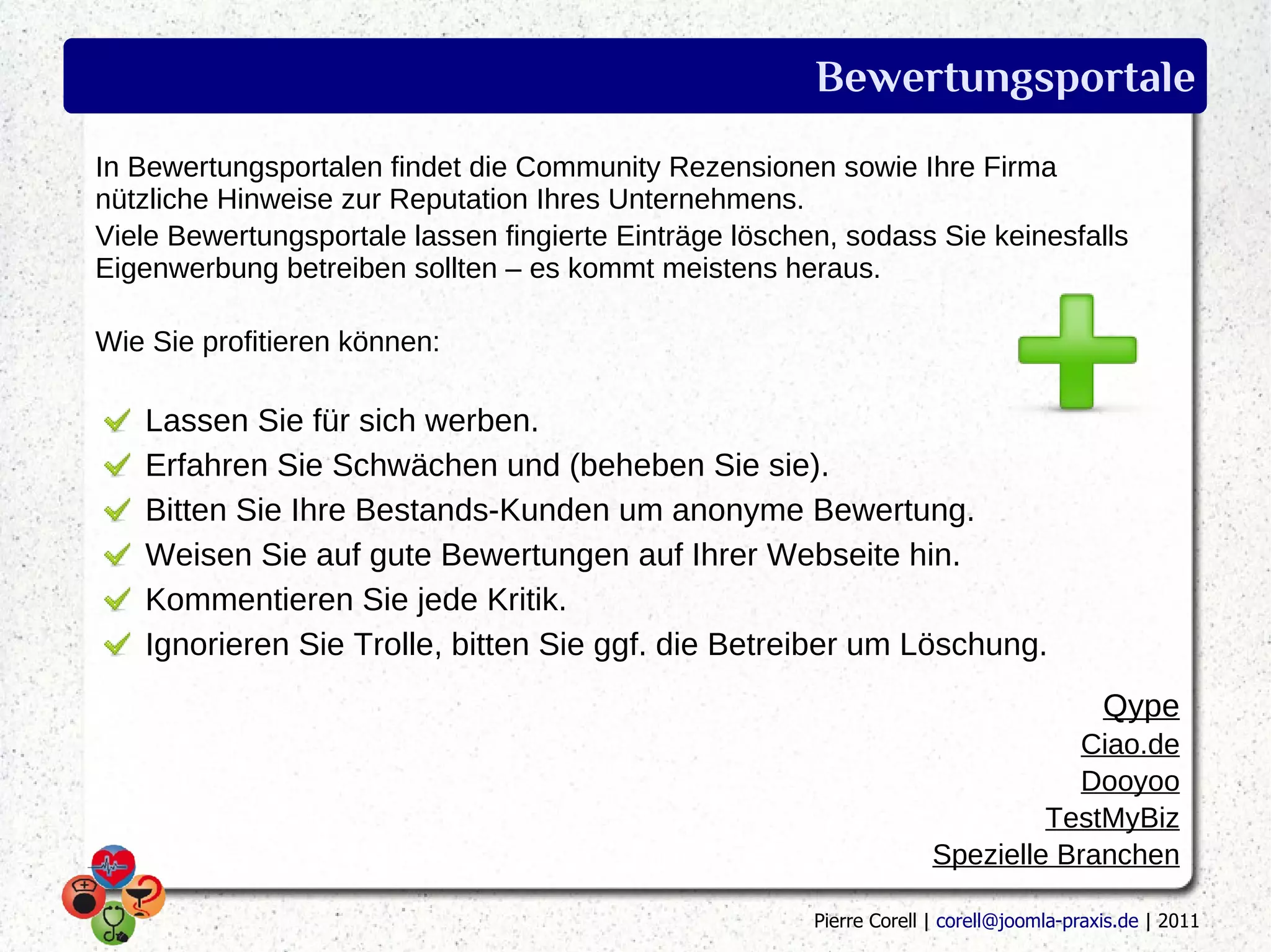 Bewertungsportale
In Bewertungsportalen findet die Community Rezensionen sowie Ihre Firma
nützliche Hinweise zur Reputation Ihres Unternehmens.
Viele Bewertungsportale lassen fingierte Einträge löschen, sodass Sie keinesfalls
Eigenwerbung betreiben sollten – es kommt meistens heraus.

Wie Sie profitieren können:

   Lassen Sie für sich werben.
   Erfahren Sie Schwächen und (beheben Sie sie).
   Bitten Sie Ihre Bestands-Kunden um anonyme Bewertung.
   Weisen Sie auf gute Bewertungen auf Ihrer Webseite hin.
   Kommentieren Sie jede Kritik.
   Ignorieren Sie Trolle, bitten Sie ggf. die Betreiber um Löschung.
                                                                                          Qype
                                                                                  Ciao.de
                                                                                  Dooyoo
                                                                               TestMyBiz
                                                                      Spezielle Branchen

                                                        Pierre Corell | corell@joomla-praxis.de | 2011
 