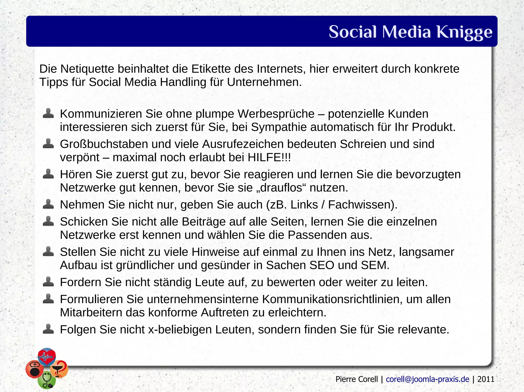 Social Media Knigge
Die Netiquette beinhaltet die Etikette des Internets, hier erweitert durch konkrete
Tipps für Social Media Handling für Unternehmen.

    Kommunizieren Sie ohne plumpe Werbesprüche – potenzielle Kunden
    interessieren sich zuerst für Sie, bei Sympathie automatisch für Ihr Produkt.
    Großbuchstaben und viele Ausrufezeichen bedeuten Schreien und sind
    verpönt – maximal noch erlaubt bei HILFE!!!
    Hören Sie zuerst gut zu, bevor Sie reagieren und lernen Sie die bevorzugten
    Netzwerke gut kennen, bevor Sie sie „drauflos“ nutzen.
    Nehmen Sie nicht nur, geben Sie auch (zB. Links / Fachwissen).
    Schicken Sie nicht alle Beiträge auf alle Seiten, lernen Sie die einzelnen
    Netzwerke erst kennen und wählen Sie die Passenden aus.
    Stellen Sie nicht zu viele Hinweise auf einmal zu Ihnen ins Netz, langsamer
    Aufbau ist gründlicher und gesünder in Sachen SEO und SEM.
    Fordern Sie nicht ständig Leute auf, zu bewerten oder weiter zu leiten.
    Formulieren Sie unternehmensinterne Kommunikationsrichtlinien, um allen
    Mitarbeitern das konforme Auftreten zu erleichtern.
    Folgen Sie nicht x-beliebigen Leuten, sondern finden Sie für Sie relevante.



                                                          Pierre Corell | corell@joomla-praxis.de | 2011
 