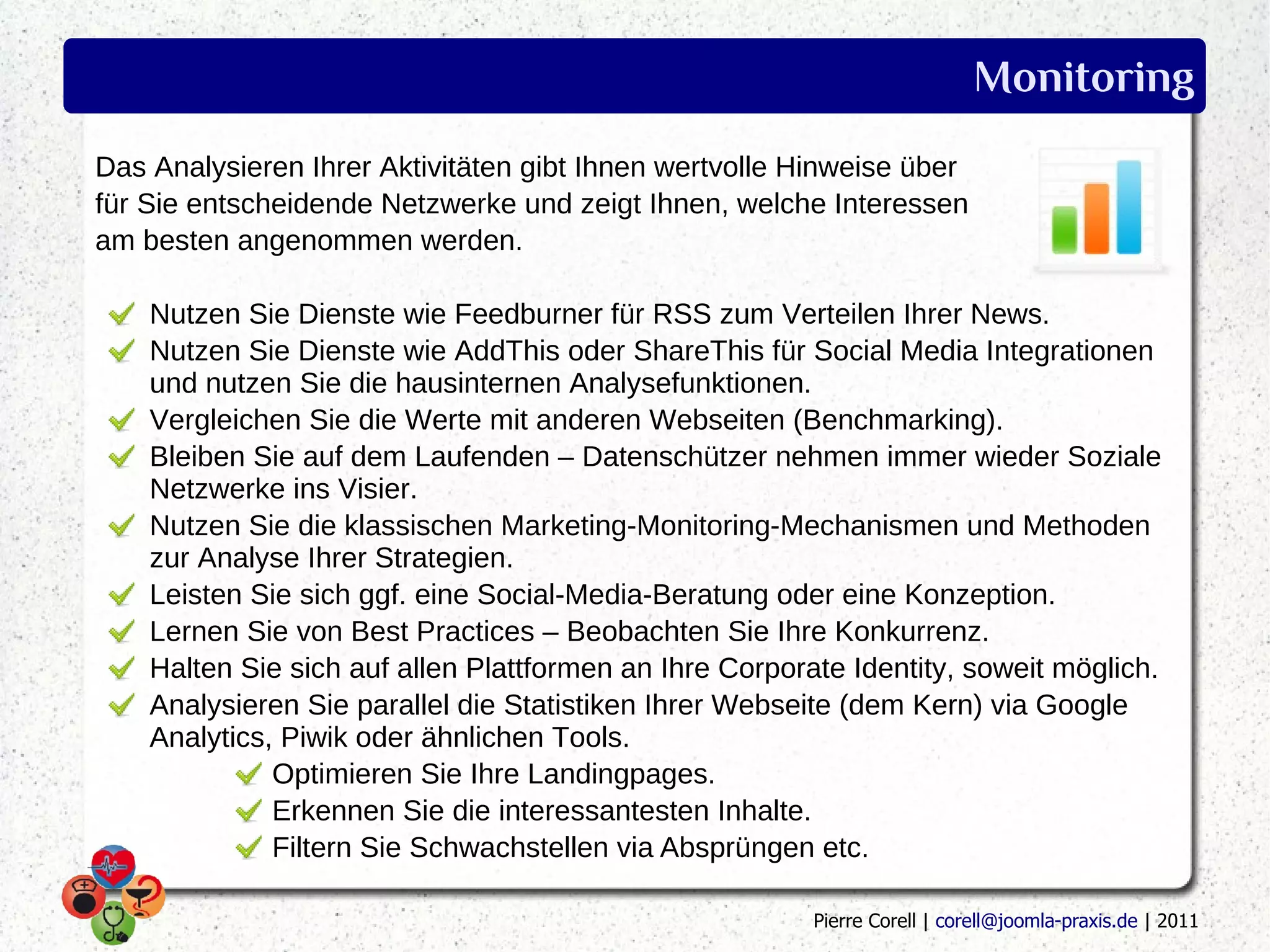 Monitoring
Das Analysieren Ihrer Aktivitäten gibt Ihnen wertvolle Hinweise über
für Sie entscheidende Netzwerke und zeigt Ihnen, welche Interessen
am besten angenommen werden.

    Nutzen Sie Dienste wie Feedburner für RSS zum Verteilen Ihrer News.
    Nutzen Sie Dienste wie AddThis oder ShareThis für Social Media Integrationen
    und nutzen Sie die hausinternen Analysefunktionen.
    Vergleichen Sie die Werte mit anderen Webseiten (Benchmarking).
    Bleiben Sie auf dem Laufenden – Datenschützer nehmen immer wieder Soziale
    Netzwerke ins Visier.
    Nutzen Sie die klassischen Marketing-Monitoring-Mechanismen und Methoden
    zur Analyse Ihrer Strategien.
    Leisten Sie sich ggf. eine Social-Media-Beratung oder eine Konzeption.
    Lernen Sie von Best Practices – Beobachten Sie Ihre Konkurrenz.
    Halten Sie sich auf allen Plattformen an Ihre Corporate Identity, soweit möglich.
    Analysieren Sie parallel die Statistiken Ihrer Webseite (dem Kern) via Google
    Analytics, Piwik oder ähnlichen Tools.
              Optimieren Sie Ihre Landingpages.
              Erkennen Sie die interessantesten Inhalte.
              Filtern Sie Schwachstellen via Absprüngen etc.

                                                         Pierre Corell | corell@joomla-praxis.de | 2011
 