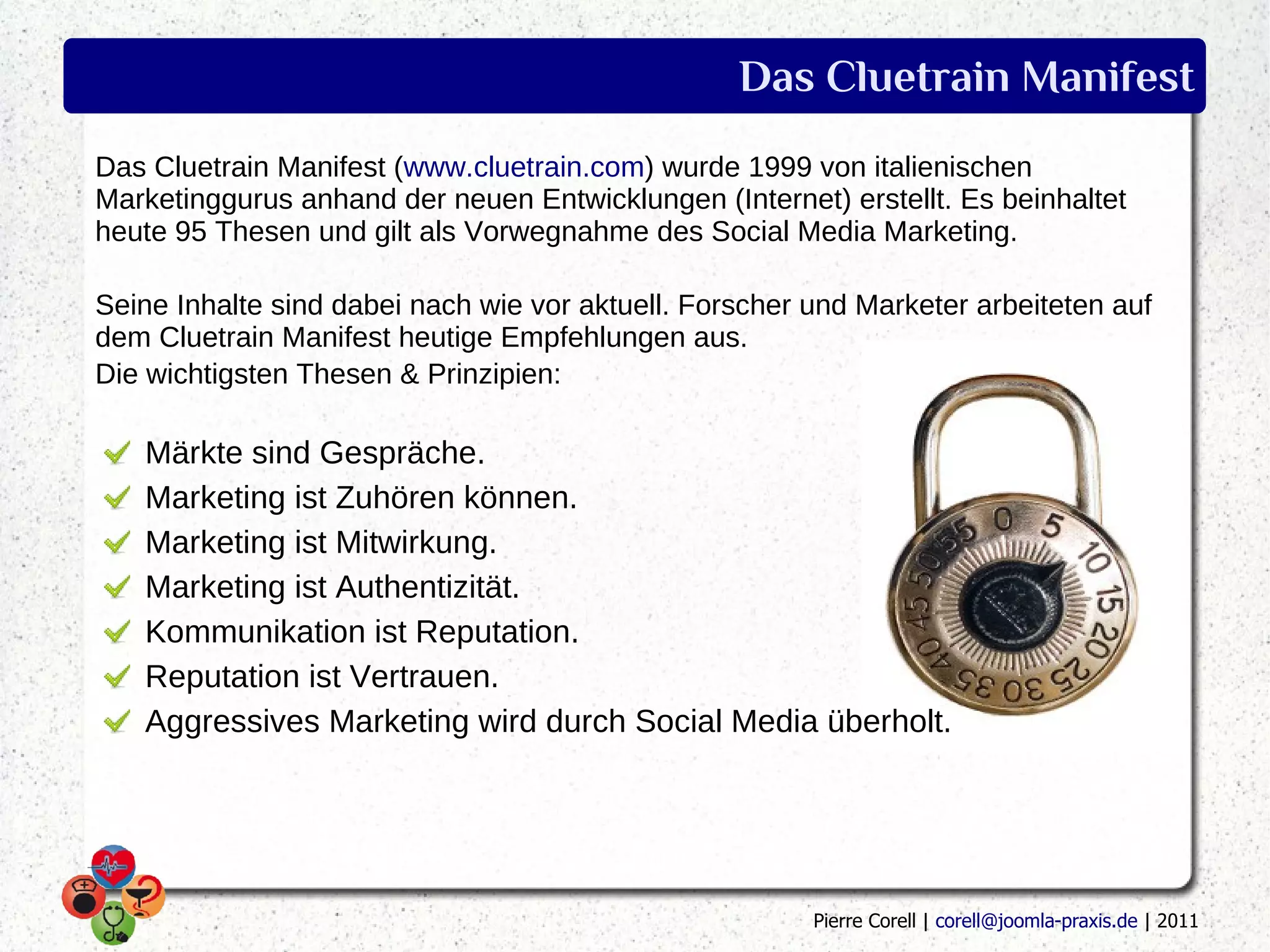 Das Cluetrain Manifest
Das Cluetrain Manifest (www.cluetrain.com) wurde 1999 von italienischen
Marketinggurus anhand der neuen Entwicklungen (Internet) erstellt. Es beinhaltet
heute 95 Thesen und gilt als Vorwegnahme des Social Media Marketing.

Seine Inhalte sind dabei nach wie vor aktuell. Forscher und Marketer arbeiteten auf
dem Cluetrain Manifest heutige Empfehlungen aus.
Die wichtigsten Thesen & Prinzipien:

   Märkte sind Gespräche.
   Marketing ist Zuhören können.
   Marketing ist Mitwirkung.
   Marketing ist Authentizität.
   Kommunikation ist Reputation.
   Reputation ist Vertrauen.
   Aggressives Marketing wird durch Social Media überholt.




                                                        Pierre Corell | corell@joomla-praxis.de | 2011
 