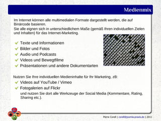 Medienmix
Im Internet können alle multimedialen Formate dargestellt werden, die auf
Binärcode basieren.
Sie alle eignen sich in unterschiedlichem Maße (gemäß Ihren individuellen Zielen
und Inhalten) für das Internet-Marketing.

    Texte und Informationen
    Bilder und Fotos
    Audio und Podcasts
    Videos und Bewegtfilme
    Präsentationen und andere Dokumentarten

Nutzen Sie Ihre individuellen Medieninhalte für Ihr Marketing, zB:
    Videos auf YouTube / Vimeo
    Fotogalerien auf Flickr
    und nutzen Sie dort alle Werkzeuge der Social Media (Kommentare, Rating,
    Sharing etc.).




                                                        Pierre Corell | corell@joomla-praxis.de | 2011
 