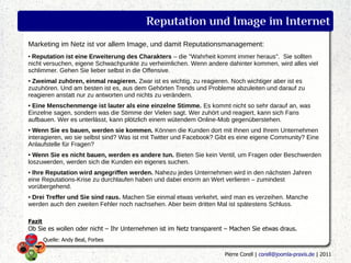 Reputation und Image im Internet
Marketing im Netz ist vor allem Image, und damit Reputationsmanagement:
●
 Reputation ist eine Erweiterung des Charakters – die "Wahrheit kommt immer heraus". Sie sollten
nicht versuchen, eigene Schwachpunkte zu verheimlichen. Wenn andere dahinter kommen, wird alles viel
schlimmer. Gehen Sie lieber selbst in die Offensive.
● Zweimal zuhören, einmal reagieren. Zwar ist es wichtig, zu reagieren. Noch wichtiger aber ist es
zuzuhören. Und am besten ist es, aus dem Gehörten Trends und Probleme abzuleiten und darauf zu
reagieren anstatt nur zu antworten und nichts zu verändern.
●Eine Menschenmenge ist lauter als eine einzelne Stimme. Es kommt nicht so sehr darauf an, was
Einzelne sagen, sondern was die Stimme der Vielen sagt. Wer zuhört und reagiert, kann sich Fans
aufbauen. Wer es unterlässt, kann plötzlich einem wütendem Online-Mob gegenüberstehen.
● Wenn Sie es bauen, werden sie kommen. Können die Kunden dort mit Ihnen und Ihrem Unternehmen
interagieren, wo sie selbst sind? Was ist mit Twitter und Facebook? Gibt es eine eigene Community? Eine
Anlaufstelle für Fragen?
● Wenn Sie es nicht bauen, werden es andere tun. Bieten Sie kein Ventil, um Fragen oder Beschwerden
loszuwerden, werden sich die Kunden ein eigenes suchen.
●Ihre Reputation wird angegriffen werden. Nahezu jedes Unternehmen wird in den nächsten Jahren
eine Reputations-Krise zu durchlaufen haben und dabei enorm an Wert verlieren – zumindest
vorübergehend.
●Drei Treffer und Sie sind raus. Machen Sie einmal etwas verkehrt, wird man es verzeihen. Manche
werden auch den zweiten Fehler noch nachsehen. Aber beim dritten Mal ist spätestens Schluss.

Fazit
Ob Sie es wollen oder nicht – Ihr Unternehmen ist im Netz transparent – Machen Sie etwas draus.
        Quelle: Andy Beal, Forbes

                                                                     Pierre Corell | corell@joomla-praxis.de | 2011
 