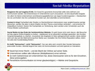 Social-Media-Reputation
Reagieren Sie auf negative Kritik. Ein Kanal für garantierte Anonymität sollte stets definiert und
kommuniziert werden. Die Erkenntnisse im Unternehmen auch umzusetzen, ist eine dauerhafte Aufgabe.
Vor allem für kleine Unternehmen sind Bewertungsplattformen wie Qype Kundenmagneten -> Beobachten
Sie sie und fordern Sie ihre zufriedenen Kunden auf, dort ebenfalls zu kommentieren.

Content is king! Fachartikel oder Studien zu Nischenthemen interessieren zwar vergleichsweise wenige
Menschen, werden Sie aber in deren Köpfen mit dem Thema unverrückbar verbinden – und erreichen Ihr
Zielpublikum konkret. Nutzen Sie Fachportale zur Verbreitung, dann werden unter Umständen auch die
Presse-Medien aufmerksam.

Social Media ist das Ende der herkömmlichen Website. Es geht heute nicht mehr darum, alle Besucher
auf das eigene Online-Angebot zu locken - stattdessen ist es wesentlich wichtiger geworden, den Kunden
Gesprächsangebote zu machen. Je positiver die Angebote im Netz wahrgenommen werden, desto stärker
wirkt sich das auf die Wahrnehmung Ihrer Marke aus: Gestalten Sie Ihre Online-Reputation selbst, indem
Sie aktiv den Kundendialog fördern.

Es heißt "Netzwerken", nicht "Netzwarten". Nur wer aktiv wird, erreicht über Soziale Netzwerke
potenzielle Kunden. Aktivität beginnt hier stets mit Kommunikation und wird optimal zur Interaktion.

   David hat immer Recht – und die Macht der Onliner auf seiner Seite.
   Unternehmen sollten alle Influencer (Multiplikatoren) ernst nehmen.
   Je mehr Geheimnisse ein Unternehmen hat, desto interessanter wird es für den Einzelnen,
   diese preiszugeben.
   Persönliche Kommunikation ist immer glaubwürdig(er) -> Märkte sind Gespräche.



                                                                         Pierre Corell | corell@joomla-praxis.de | 2011
 