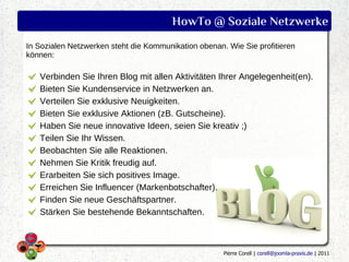 HowTo @ Soziale Netzwerke
In Sozialen Netzwerken steht die Kommunikation obenan. Wie Sie profitieren
können:

   Verbinden Sie Ihren Blog mit allen Aktivitäten Ihrer Angelegenheit(en).
   Bieten Sie Kundenservice in Netzwerken an.
   Verteilen Sie exklusive Neuigkeiten.
   Bieten Sie exklusive Aktionen (zB. Gutscheine).
   Haben Sie neue innovative Ideen, seien Sie kreativ ;)
   Teilen Sie Ihr Wissen.
   Beobachten Sie alle Reaktionen.
   Nehmen Sie Kritik freudig auf.
   Erarbeiten Sie sich positives Image.
   Erreichen Sie Influencer (Markenbotschafter).
   Finden Sie neue Geschäftspartner.
   Stärken Sie bestehende Bekanntschaften.



                                                      Pierre Corell | corell@joomla-praxis.de | 2011
 
