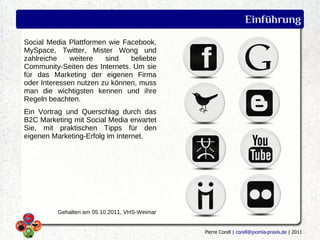 Einführung
Social Media Plattformen wie Facebook,
MySpace, Twitter, Mister Wong und
zahlreiche    weitere   sind   beliebte
Community-Seiten des Internets. Um sie
für das Marketing der eigenen Firma
oder Interessen nutzen zu können, muss
man die wichtigsten kennen und ihre
Regeln beachten.
Ein Vortrag und Querschlag durch das
B2C Marketing mit Social Media erwartet
Sie, mit praktischen Tipps für den
eigenen Marketing-Erfolg im Internet.




         Gehalten am 05.10.2011, VHS-Weimar


                                              Pierre Corell | corell@joomla-praxis.de | 2011
 
