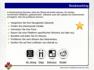Bookmarking
In Bookmarking-Diensten steht der Wissenstransfer obenan. Es werden
vornehmlich Weblinks „gebookmarkt“, teilweise auch der Upload von Dokumenten
ermöglicht. Wie Sie profitieren können:

   Integrieren Sie Ihre Neuigkeiten (dezent).
   Finden Sie interessante Inhalte.
   Vernetzen Sie Ihre Fans.
   Bauen Sie eine Plattform spezifischen Wissens auf oder aus.
   Bündeln und teilen Sie Ihr Wissen.
   Profitieren Sie vom Wissen des Netzwerkes.
   Greifen Sie auf Ihre Linklisten von überall zu.




                  Mr. Wong Diigo       Delicious   Reddit

                                                    Pierre Corell | corell@joomla-praxis.de | 2011
 