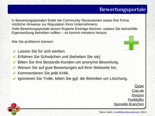 Bewertungsportale
In Bewertungsportalen findet die Community Rezensionen sowie Ihre Firma
nützliche Hinweise zur Reputation Ihres Unternehmens.
Viele Bewertungsportale lassen fingierte Einträge löschen, sodass Sie keinesfalls
Eigenwerbung betreiben sollten – es kommt meistens heraus.

Wie Sie profitieren können:

   Lassen Sie für sich werben.
   Erfahren Sie Schwächen und (beheben Sie sie).
   Bitten Sie Ihre Bestands-Kunden um anonyme Bewertung.
   Weisen Sie auf gute Bewertungen auf Ihrer Webseite hin.
   Kommentieren Sie jede Kritik.
   Ignorieren Sie Trolle, bitten Sie ggf. die Betreiber um Löschung.
                                                                                          Qype
                                                                                  Ciao.de
                                                                                  Dooyoo
                                                                               TestMyBiz
                                                                      Spezielle Branchen

                                                        Pierre Corell | corell@joomla-praxis.de | 2011
 