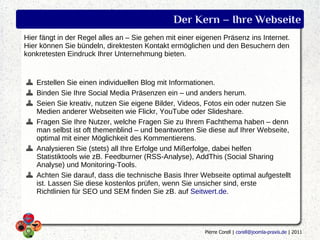 Der Kern – Ihre Webseite
Hier fängt in der Regel alles an – Sie gehen mit einer eigenen Präsenz ins Internet.
Hier können Sie bündeln, direktesten Kontakt ermöglichen und den Besuchern den
konkretesten Eindruck Ihrer Unternehmung bieten.


   Erstellen Sie einen individuellen Blog mit Informationen.
   Binden Sie Ihre Social Media Präsenzen ein – und anders herum.
   Seien Sie kreativ, nutzen Sie eigene Bilder, Videos, Fotos ein oder nutzen Sie
   Medien anderer Webseiten wie Flickr, YouTube oder Slideshare.
   Fragen Sie Ihre Nutzer, welche Fragen Sie zu Ihrem Fachthema haben – denn
   man selbst ist oft themenblind – und beantworten Sie diese auf Ihrer Webseite,
   optimal mit einer Möglichkeit des Kommentierens.
   Analysieren Sie (stets) all Ihre Erfolge und Mißerfolge, dabei helfen
   Statistiktools wie zB. Feedburner (RSS-Analyse), AddThis (Social Sharing
   Analyse) und Monitoring-Tools.
   Achten Sie darauf, dass die technische Basis Ihrer Webseite optimal aufgestellt
   ist. Lassen Sie diese kostenlos prüfen, wenn Sie unsicher sind, erste
   Richtlinien für SEO und SEM finden Sie zB. auf Seitwert.de.




                                                         Pierre Corell | corell@joomla-praxis.de | 2011
 