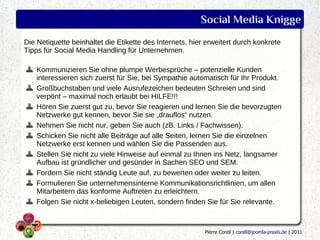 Social Media Knigge
Die Netiquette beinhaltet die Etikette des Internets, hier erweitert durch konkrete
Tipps für Social Media Handling für Unternehmen.

    Kommunizieren Sie ohne plumpe Werbesprüche – potenzielle Kunden
    interessieren sich zuerst für Sie, bei Sympathie automatisch für Ihr Produkt.
    Großbuchstaben und viele Ausrufezeichen bedeuten Schreien und sind
    verpönt – maximal noch erlaubt bei HILFE!!!
    Hören Sie zuerst gut zu, bevor Sie reagieren und lernen Sie die bevorzugten
    Netzwerke gut kennen, bevor Sie sie „drauflos“ nutzen.
    Nehmen Sie nicht nur, geben Sie auch (zB. Links / Fachwissen).
    Schicken Sie nicht alle Beiträge auf alle Seiten, lernen Sie die einzelnen
    Netzwerke erst kennen und wählen Sie die Passenden aus.
    Stellen Sie nicht zu viele Hinweise auf einmal zu Ihnen ins Netz, langsamer
    Aufbau ist gründlicher und gesünder in Sachen SEO und SEM.
    Fordern Sie nicht ständig Leute auf, zu bewerten oder weiter zu leiten.
    Formulieren Sie unternehmensinterne Kommunikationsrichtlinien, um allen
    Mitarbeitern das konforme Auftreten zu erleichtern.
    Folgen Sie nicht x-beliebigen Leuten, sondern finden Sie für Sie relevante.



                                                          Pierre Corell | corell@joomla-praxis.de | 2011
 