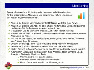 Monitoring
Das Analysieren Ihrer Aktivitäten gibt Ihnen wertvolle Hinweise über
für Sie entscheidende Netzwerke und zeigt Ihnen, welche Interessen
am besten angenommen werden.

    Nutzen Sie Dienste wie Feedburner für RSS zum Verteilen Ihrer News.
    Nutzen Sie Dienste wie AddThis oder ShareThis für Social Media Integrationen
    und nutzen Sie die hausinternen Analysefunktionen.
    Vergleichen Sie die Werte mit anderen Webseiten (Benchmarking).
    Bleiben Sie auf dem Laufenden – Datenschützer nehmen immer wieder Soziale
    Netzwerke ins Visier.
    Nutzen Sie die klassischen Marketing-Monitoring-Mechanismen und Methoden
    zur Analyse Ihrer Strategien.
    Leisten Sie sich ggf. eine Social-Media-Beratung oder eine Konzeption.
    Lernen Sie von Best Practices – Beobachten Sie Ihre Konkurrenz.
    Halten Sie sich auf allen Plattformen an Ihre Corporate Identity, soweit möglich.
    Analysieren Sie parallel die Statistiken Ihrer Webseite (dem Kern) via Google
    Analytics, Piwik oder ähnlichen Tools.
              Optimieren Sie Ihre Landingpages.
              Erkennen Sie die interessantesten Inhalte.
              Filtern Sie Schwachstellen via Absprüngen etc.

                                                         Pierre Corell | corell@joomla-praxis.de | 2011
 