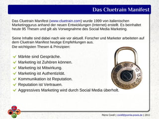 Das Cluetrain Manifest
Das Cluetrain Manifest (www.cluetrain.com) wurde 1999 von italienischen
Marketinggurus anhand der neuen Entwicklungen (Internet) erstellt. Es beinhaltet
heute 95 Thesen und gilt als Vorwegnahme des Social Media Marketing.

Seine Inhalte sind dabei nach wie vor aktuell. Forscher und Marketer arbeiteten auf
dem Cluetrain Manifest heutige Empfehlungen aus.
Die wichtigsten Thesen & Prinzipien:

   Märkte sind Gespräche.
   Marketing ist Zuhören können.
   Marketing ist Mitwirkung.
   Marketing ist Authentizität.
   Kommunikation ist Reputation.
   Reputation ist Vertrauen.
   Aggressives Marketing wird durch Social Media überholt.




                                                        Pierre Corell | corell@joomla-praxis.de | 2011
 