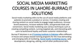 SOCIAL MEDIA MARKETING
COURSES IN LAHORE-BURRAQ IT
SOLUTIONS
Social media marketing refers to the use of social media platforms and
websites to promote a product or service. It involves creating and
sharing content on social media to engage target audiences, increase
brand awareness, increase website traffic, and generate leads and
conversions. Social media marketing uses various techniques such as
creating compelling content, running targeted ads, and interacting with
users to build brand loyalty and foster customer relationships.
Burraq IT Solutions is an IT training Institute in Pakistan offers different
in-house and campus-based training programs for the most demanding
and emerging skills of marketing, Social media marketing course, web
development, designing, editing, and all other professional skills.
 