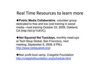 Real Time Resources to learn more 
 Public Media Collaborative, volunteer group
dedicated to free and low cost training in social
media—next training October 23, 2009, Oakland,
CA (http://bit.ly/1UkVC)

 Net Squared Net Tuesdays, monthly meet-ups
at Tech Soup Global, San Francisco, next
meeting, September 8, 2009, 6 PM,(
http://www.netsquared.org)

 Non profit boot camp, Craigslist Foundation
http://craigslistfoundation.org/schedule.html
 