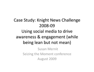 Case Study: Knight News Challenge 
             2008‐09 
   Using social media to drive 
 awareness & engagement (while 
    being lean but not mean) 
               Susan Mernit 
    Seizing the Moment conference 
               August 2009 
 