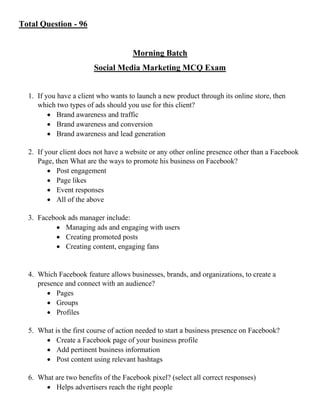 Total Question - 96
Morning Batch
Social Media Marketing MCQ Exam
1. If you have a client who wants to launch a new product through its online store, then
which two types of ads should you use for this client?
 Brand awareness and traffic
 Brand awareness and conversion
 Brand awareness and lead generation
2. If your client does not have a website or any other online presence other than a Facebook
Page, then What are the ways to promote his business on Facebook?
 Post engagement
 Page likes
 Event responses
 All of the above
3. Facebook ads manager include:
 Managing ads and engaging with users
 Creating promoted posts
 Creating content, engaging fans
4. Which Facebook feature allows businesses, brands, and organizations, to create a
presence and connect with an audience?
 Pages
 Groups
 Profiles
5. What is the first course of action needed to start a business presence on Facebook?
 Create a Facebook page of your business profile
 Add pertinent business information
 Post content using relevant hashtags
6. What are two benefits of the Facebook pixel? (select all correct responses)
 Helps advertisers reach the right people
 