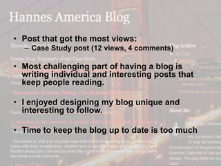 • Post that got the most views:
  – Case Study post (12 views, 4 comments)

• Most challenging part of having a blog is
  writing individual and interesting posts that
  keep people reading.

• I enjoyed designing my blog unique and
  interesting to follow.

• Time to keep the blog up to date is too much
 