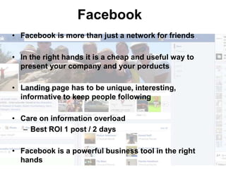 Facebook
• Facebook is more than just a network for friends

• In the right hands it is a cheap and useful way to
  present your company and your porducts

• Landing page has to be unique, interesting,
  informative to keep people following

• Care on information overload
   – Best ROI 1 post / 2 days

• Facebook is a powerful business tool in the right
  hands
 