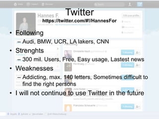 Twitter
            https://twitter.com/#!/HannesFor

• Following
  – Audi, BMW, UCR, LA lakers, CNN
• Strenghts
  – 300 mil. Users, Free, Easy usage, Lastest news
• Weaknesses
  – Addicting, max. 140 letters, Sometimes difficult to
    find the right persons
• I will not continue to use Twitter in the future
 